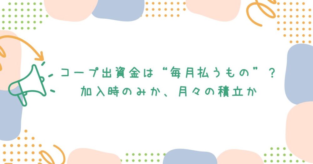 コープ出資金は“毎月払うもの”?加入時のみか、月々の積立か